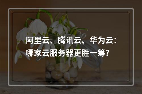 阿里云、腾讯云、华为云：哪家云服务器更胜一筹？