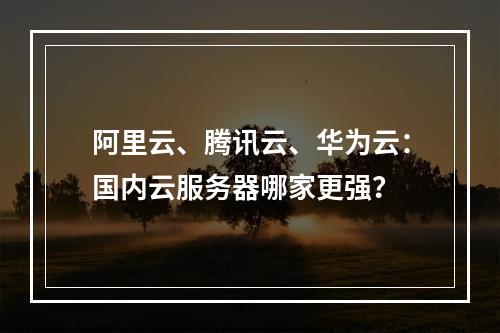 阿里云、腾讯云、华为云：国内云服务器哪家更强？