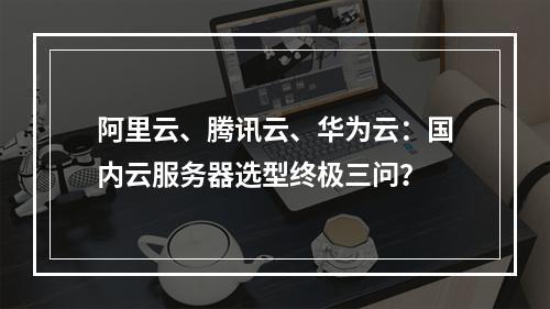 阿里云、腾讯云、华为云：国内云服务器选型终极三问？