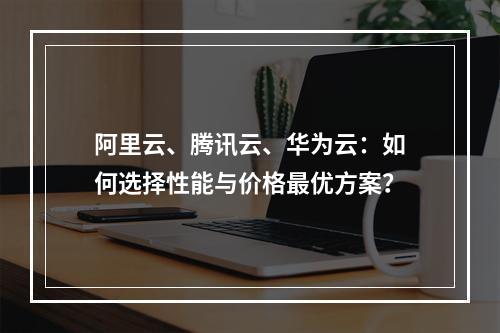 阿里云、腾讯云、华为云：如何选择性能与价格最优方案？