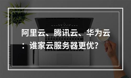 阿里云、腾讯云、华为云：谁家云服务器更优？
