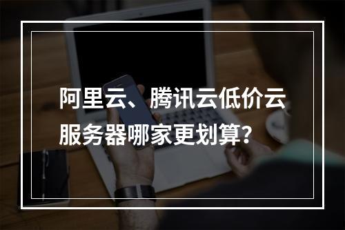 阿里云、腾讯云低价云服务器哪家更划算？