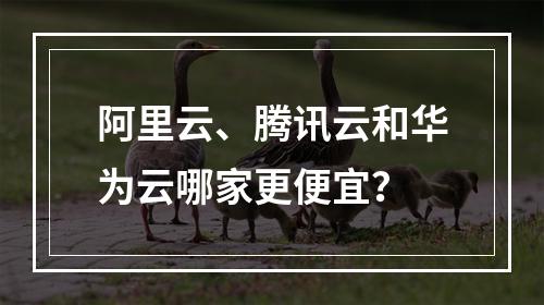 阿里云、腾讯云和华为云哪家更便宜？
