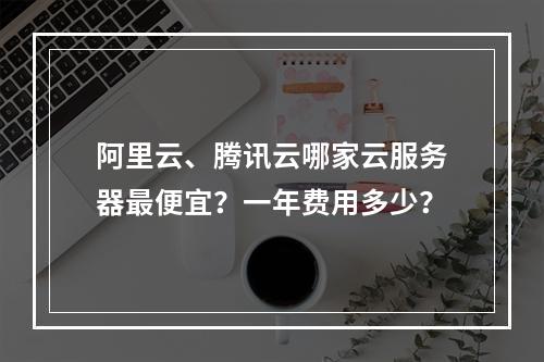 阿里云、腾讯云哪家云服务器最便宜？一年费用多少？