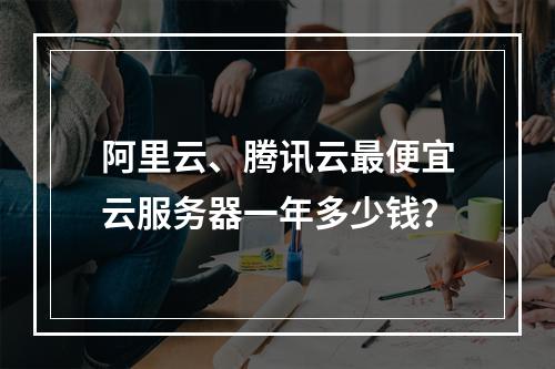 阿里云、腾讯云最便宜云服务器一年多少钱？