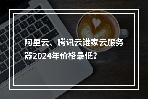 阿里云、腾讯云谁家云服务器2024年价格最低？