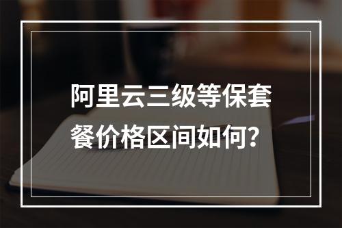 阿里云三级等保套餐价格区间如何？