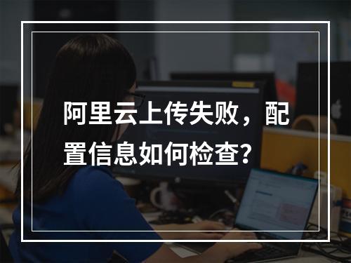 阿里云上传失败，配置信息如何检查？