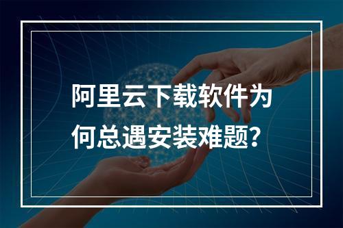 阿里云下载软件为何总遇安装难题？