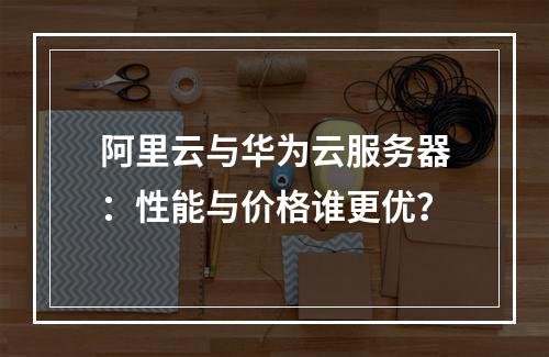阿里云与华为云服务器：性能与价格谁更优？