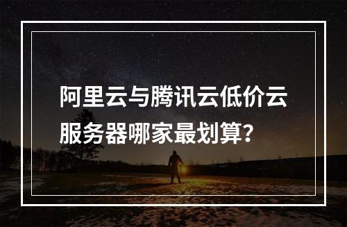 阿里云与腾讯云低价云服务器哪家最划算？