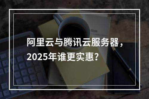 阿里云与腾讯云服务器，2025年谁更实惠？