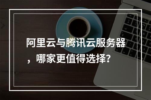 阿里云与腾讯云服务器，哪家更值得选择？