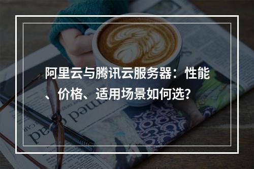 阿里云与腾讯云服务器：性能、价格、适用场景如何选？