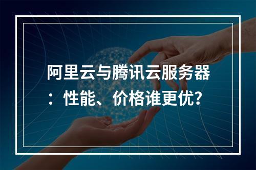 阿里云与腾讯云服务器：性能、价格谁更优？