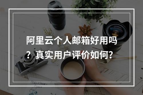 阿里云个人邮箱好用吗？真实用户评价如何？