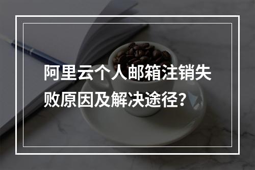 阿里云个人邮箱注销失败原因及解决途径？