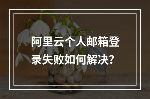 阿里云个人邮箱登录失败如何解决？