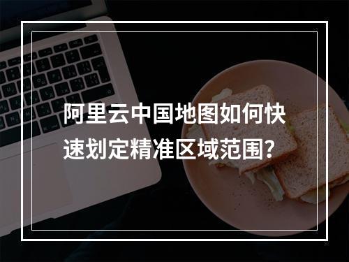 阿里云中国地图如何快速划定精准区域范围？