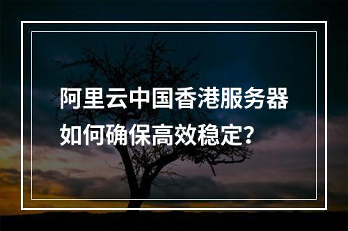 阿里云中国香港服务器如何确保高效稳定？