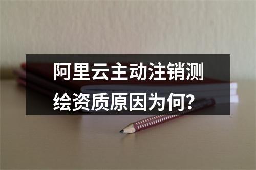 阿里云主动注销测绘资质原因为何？