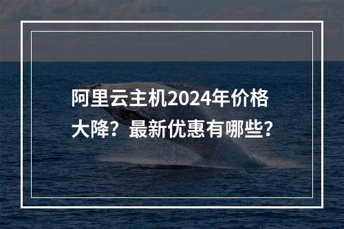 阿里云主机2024年价格大降？最新优惠有哪些？