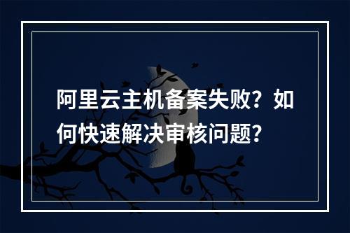 阿里云主机备案失败？如何快速解决审核问题？