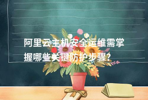 阿里云主机安全运维需掌握哪些关键防护步骤？