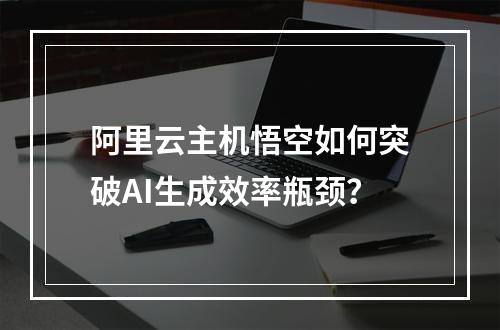 阿里云主机悟空如何突破AI生成效率瓶颈？