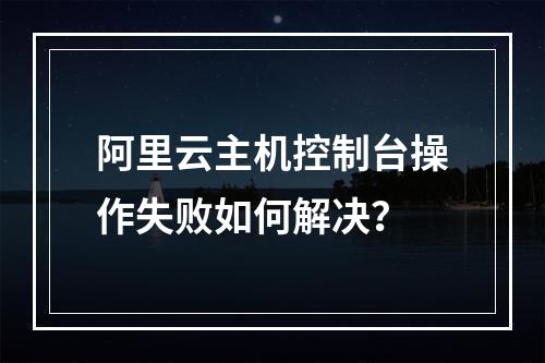 阿里云主机控制台操作失败如何解决？