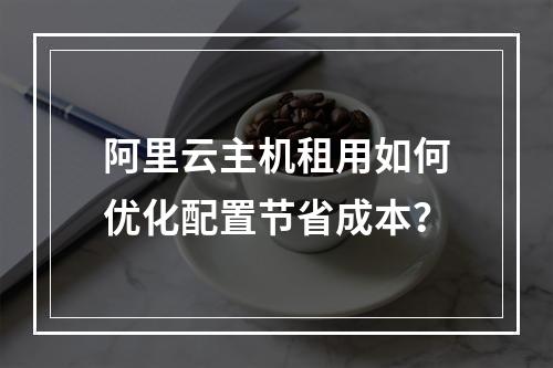 阿里云主机租用如何优化配置节省成本？