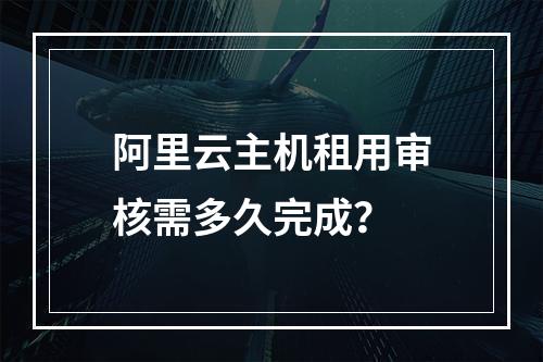 阿里云主机租用审核需多久完成？