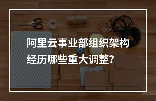 阿里云事业部组织架构经历哪些重大调整？