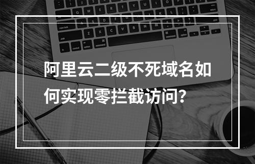 阿里云二级不死域名如何实现零拦截访问？