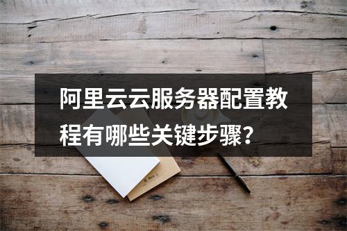 阿里云云服务器配置教程有哪些关键步骤？