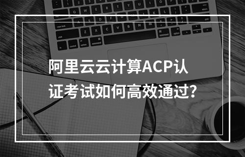 阿里云云计算ACP认证考试如何高效通过？