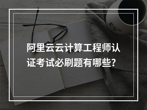 阿里云云计算工程师认证考试必刷题有哪些？