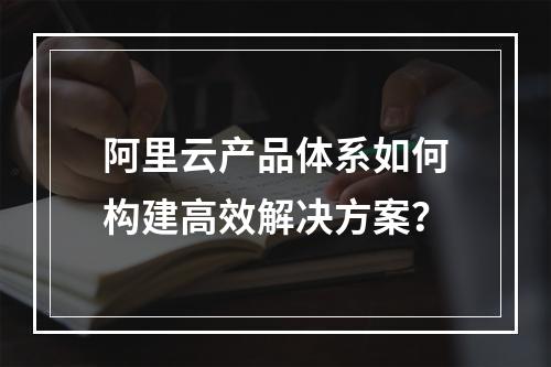 阿里云产品体系如何构建高效解决方案？