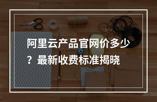 阿里云产品官网价多少？最新收费标准揭晓