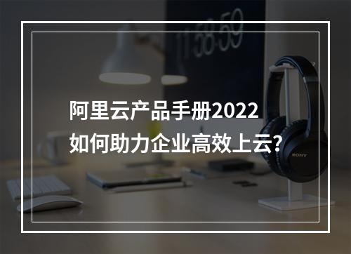 阿里云产品手册2022如何助力企业高效上云？