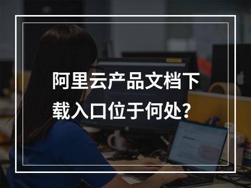 阿里云产品文档下载入口位于何处？