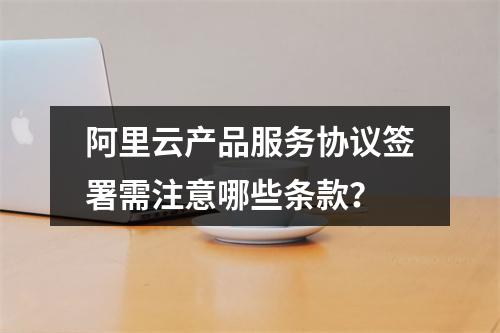 阿里云产品服务协议签署需注意哪些条款？