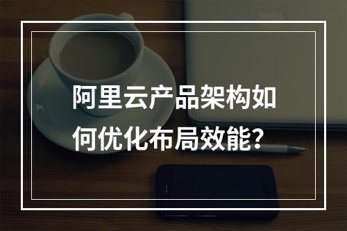 阿里云产品架构如何优化布局效能？