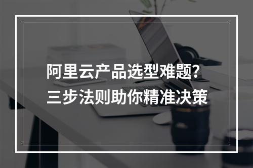 阿里云产品选型难题？三步法则助你精准决策
