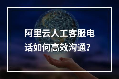 阿里云人工客服电话如何高效沟通？