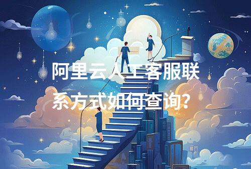 阿里云人工客服联系方式如何查询？