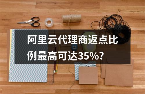 阿里云代理商返点比例最高可达35%？