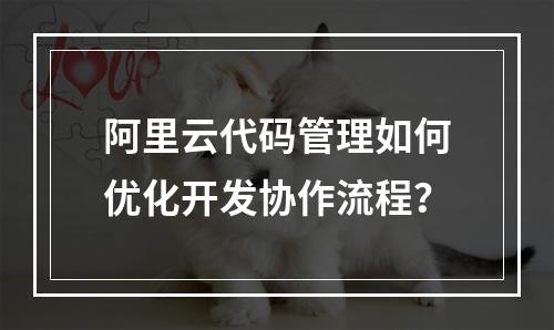 阿里云代码管理如何优化开发协作流程？