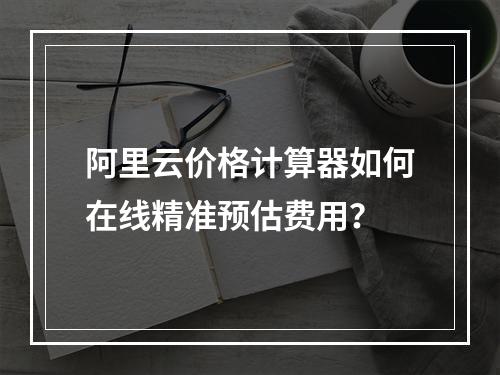 阿里云价格计算器如何在线精准预估费用？