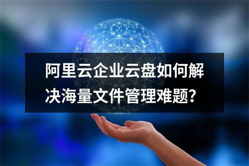 阿里云企业云盘如何解决海量文件管理难题？